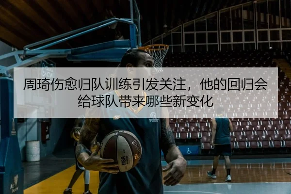 周琦伤愈归队训练引发关注，他的回归会给球队带来哪些新变化